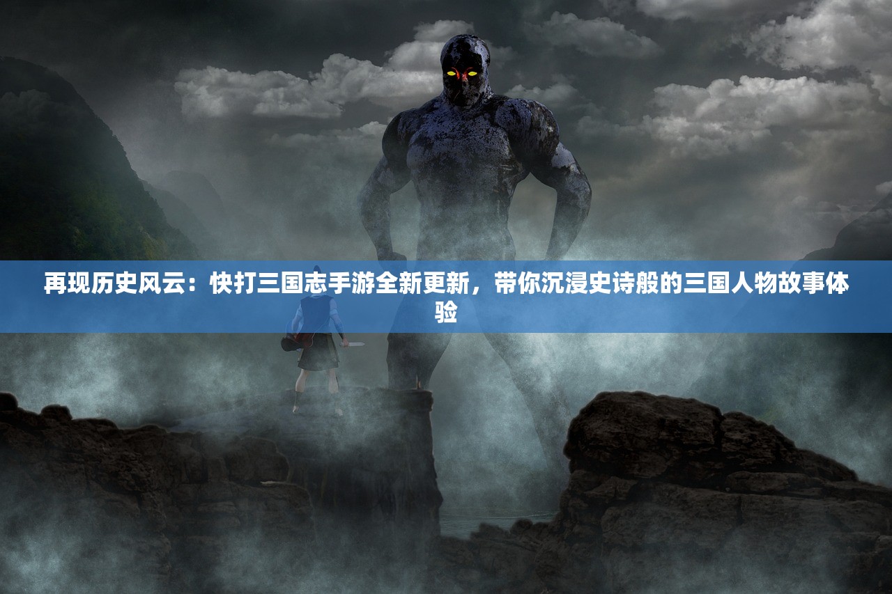 再现历史风云：快打三国志手游全新更新，带你沉浸史诗般的三国人物故事体验