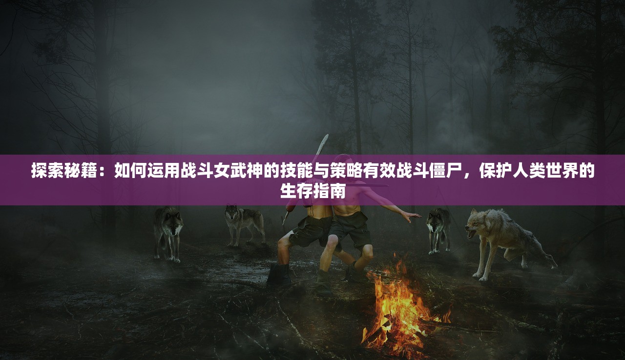 探索秘籍：如何运用战斗女武神的技能与策略有效战斗僵尸，保护人类世界的生存指南