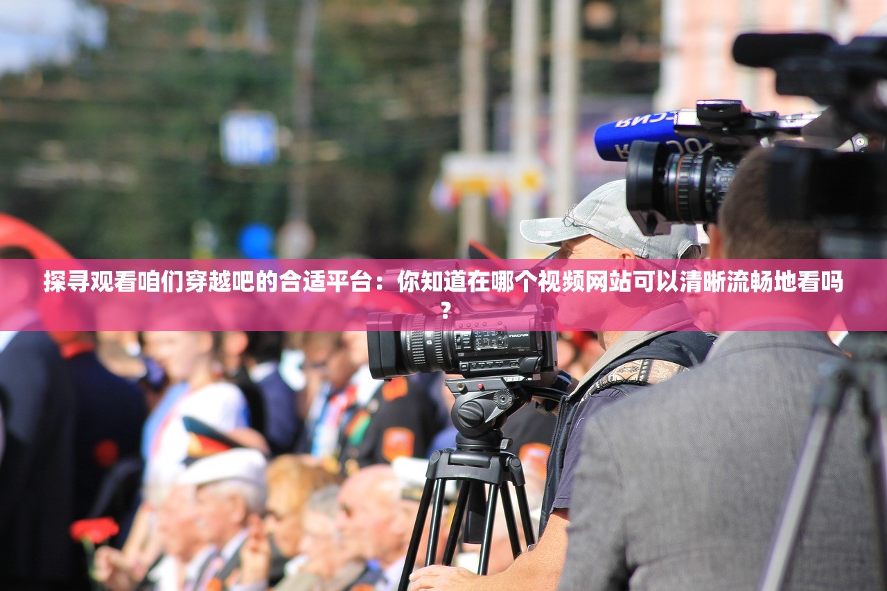 探寻观看咱们穿越吧的合适平台：你知道在哪个视频网站可以清晰流畅地看吗？