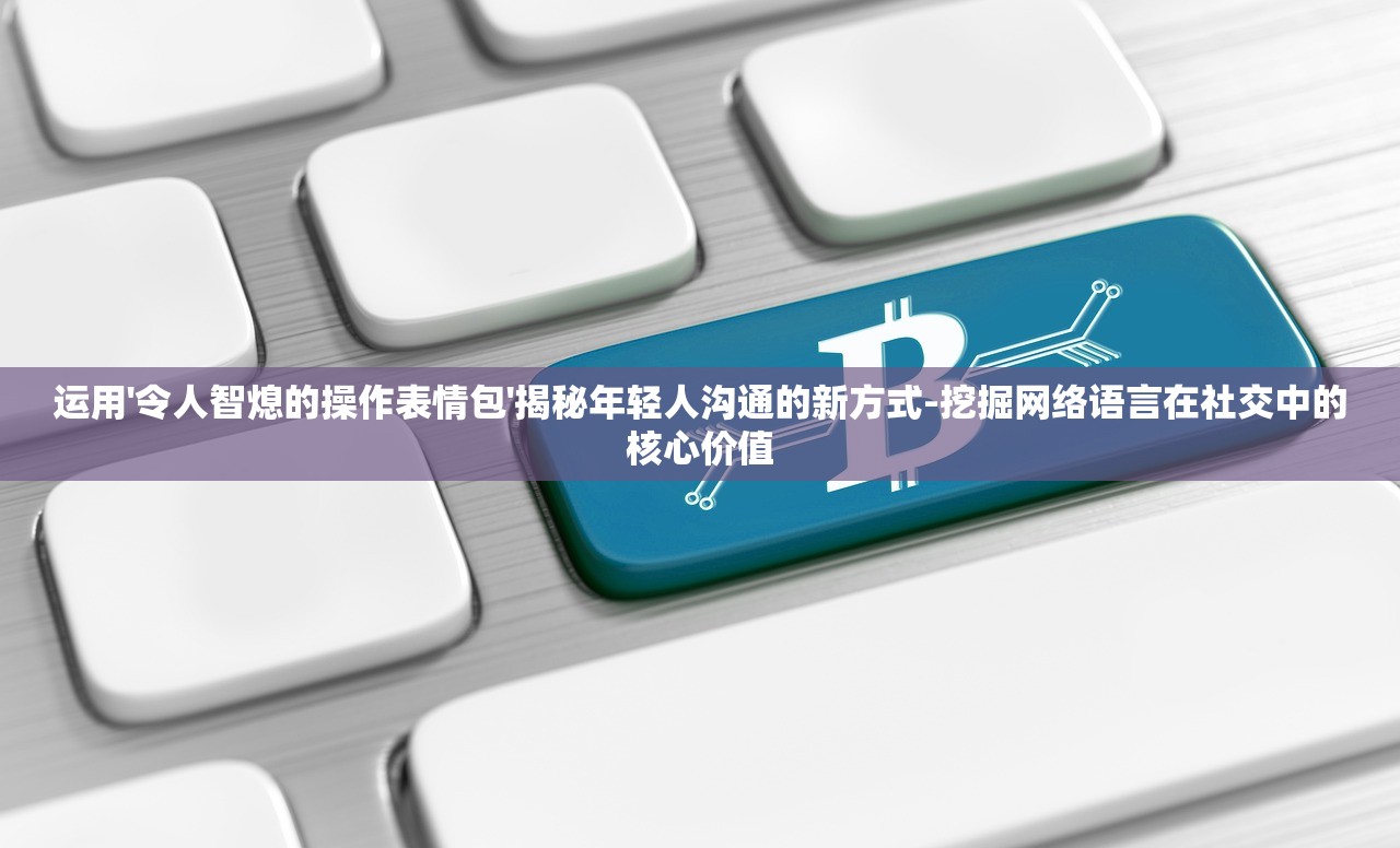 运用'令人智熄的操作表情包'揭秘年轻人沟通的新方式-挖掘网络语言在社交中的核心价值