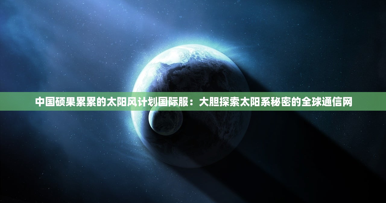 中国硕果累累的太阳风计划国际服：大胆探索太阳系秘密的全球通信网
