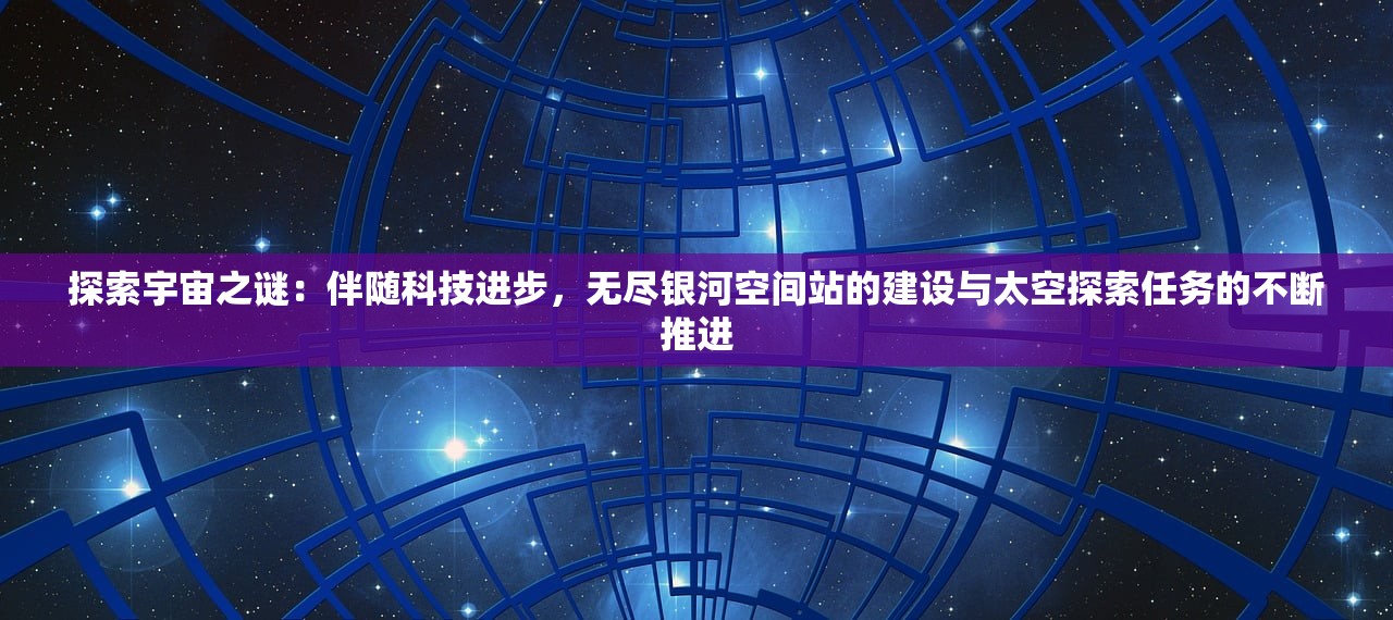 探索宇宙之谜：伴随科技进步，无尽银河空间站的建设与太空探索任务的不断推进