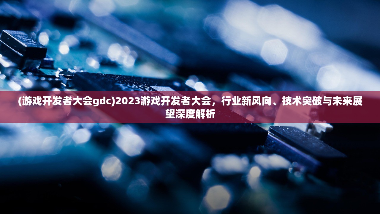 (游戏开发者大会gdc)2023游戏开发者大会，行业新风向、技术突破与未来展望深度解析