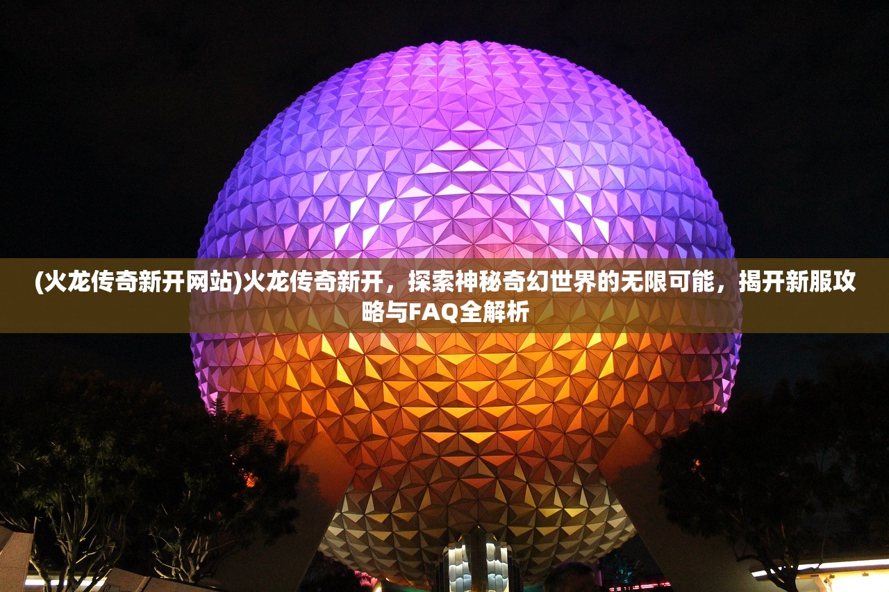 (火龙传奇新开网站)火龙传奇新开，探索神秘奇幻世界的无限可能，揭开新服攻略与FAQ全解析