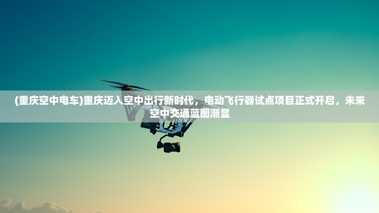 (重庆空中电车)重庆迈入空中出行新时代，电动飞行器试点项目正式开启，未来空中交通蓝图渐显
