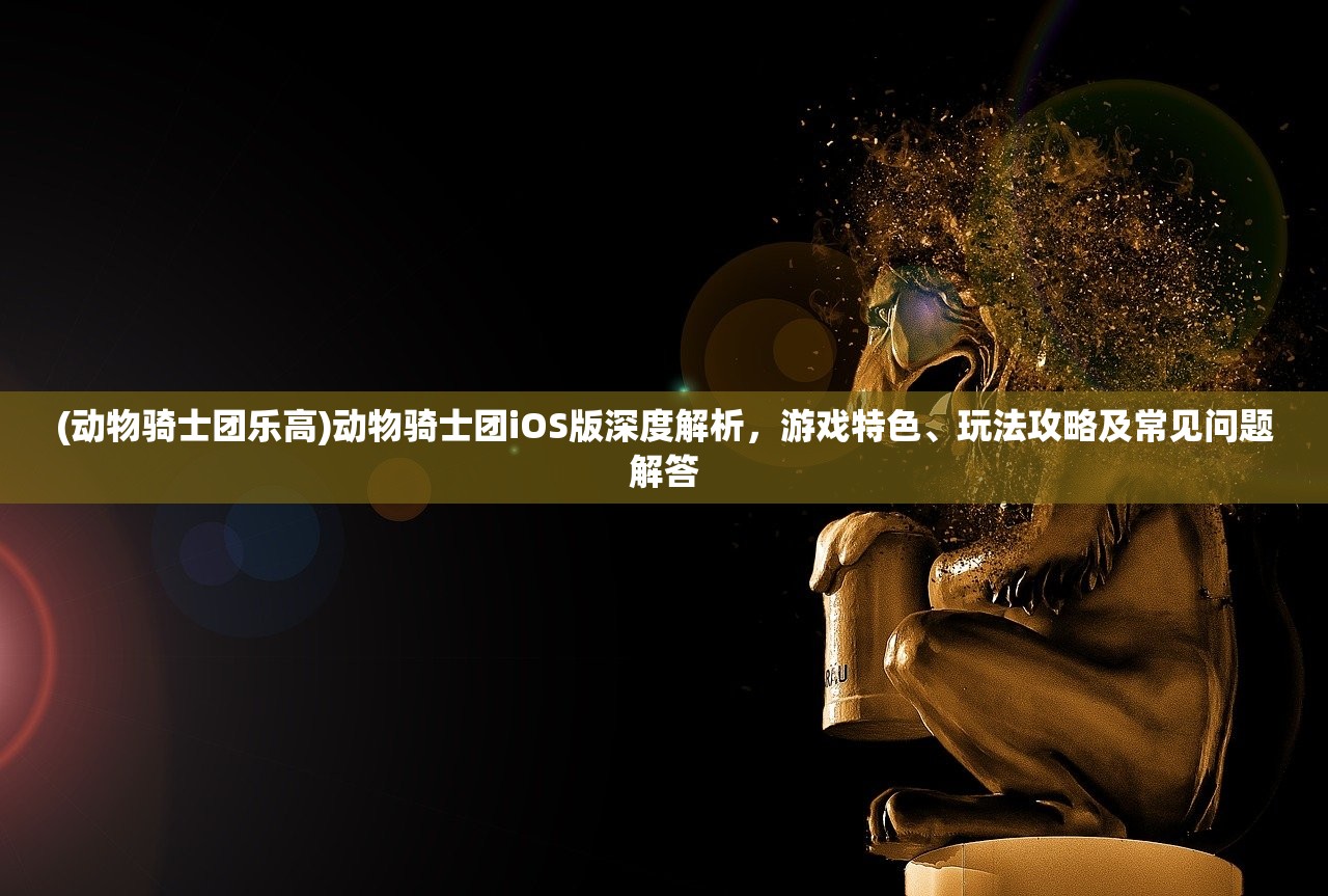 (动物骑士团乐高)动物骑士团iOS版深度解析，游戏特色、玩法攻略及常见问题解答