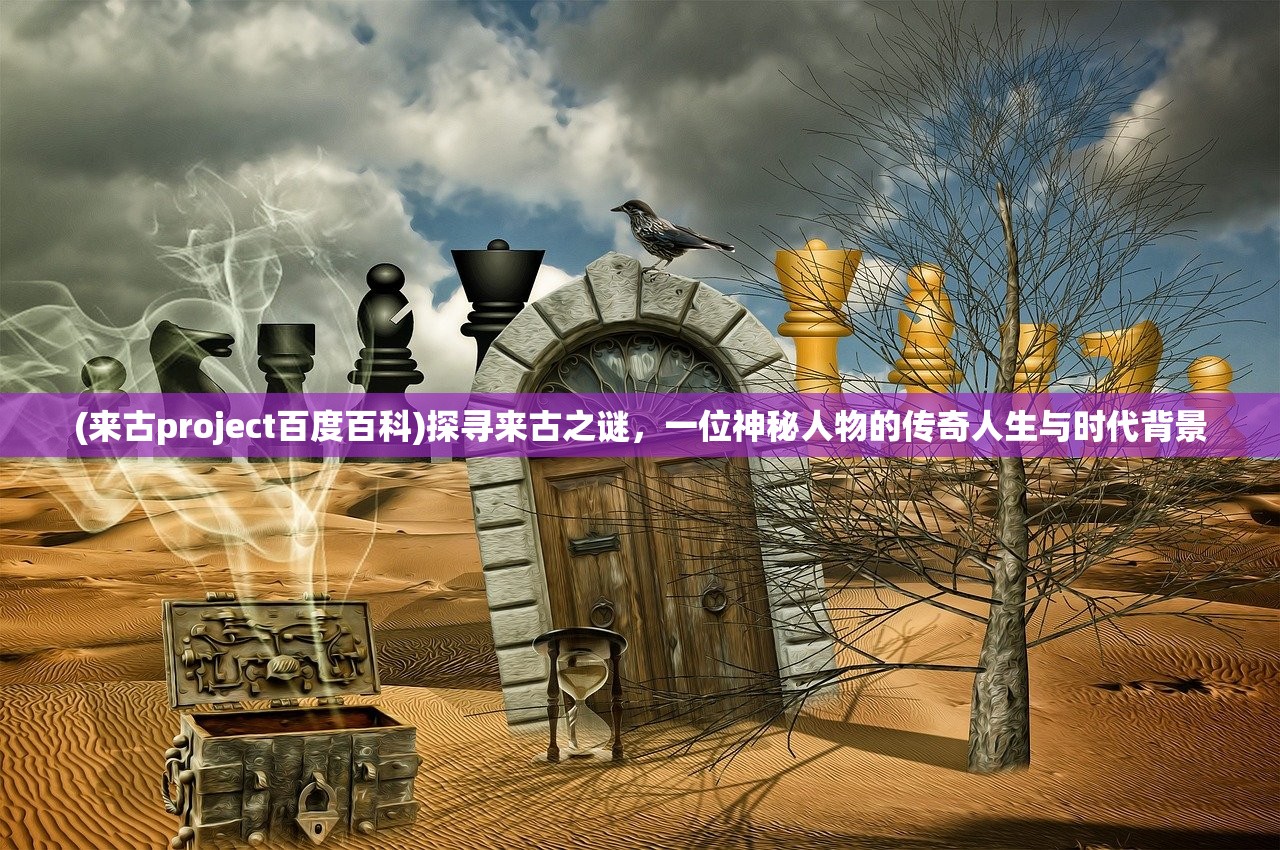 (来古project百度百科)探寻来古之谜，一位神秘人物的传奇人生与时代背景