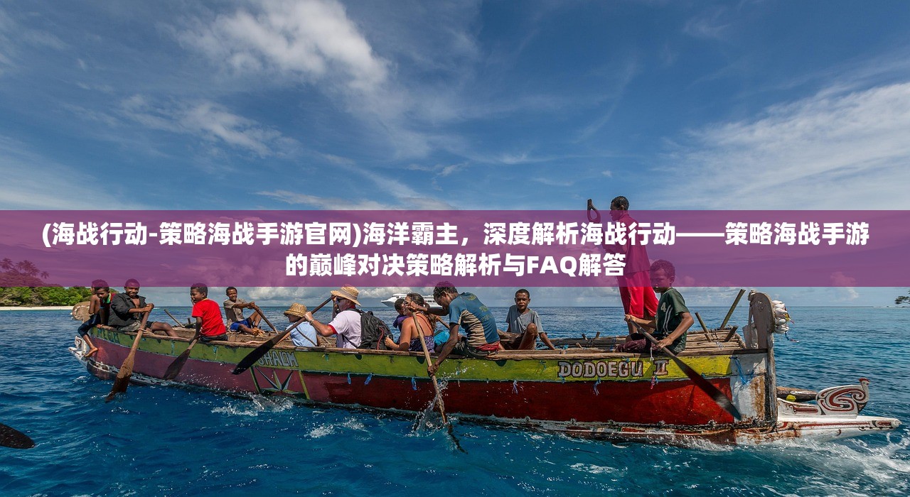 (海战行动-策略海战手游官网)海洋霸主，深度解析海战行动——策略海战手游的巅峰对决策略解析与FAQ解答
