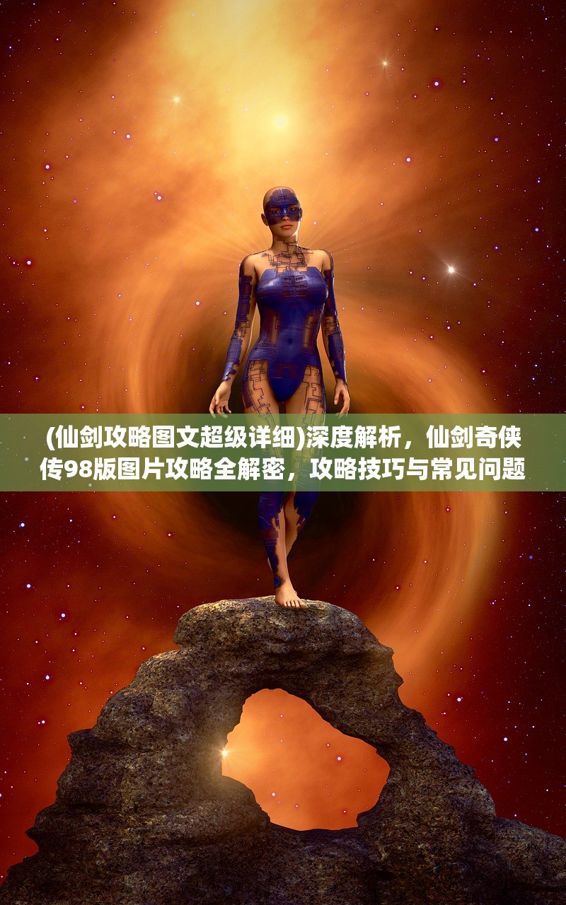 (仙剑攻略图文超级详细)深度解析，仙剑奇侠传98版图片攻略全解密，攻略技巧与常见问题解答