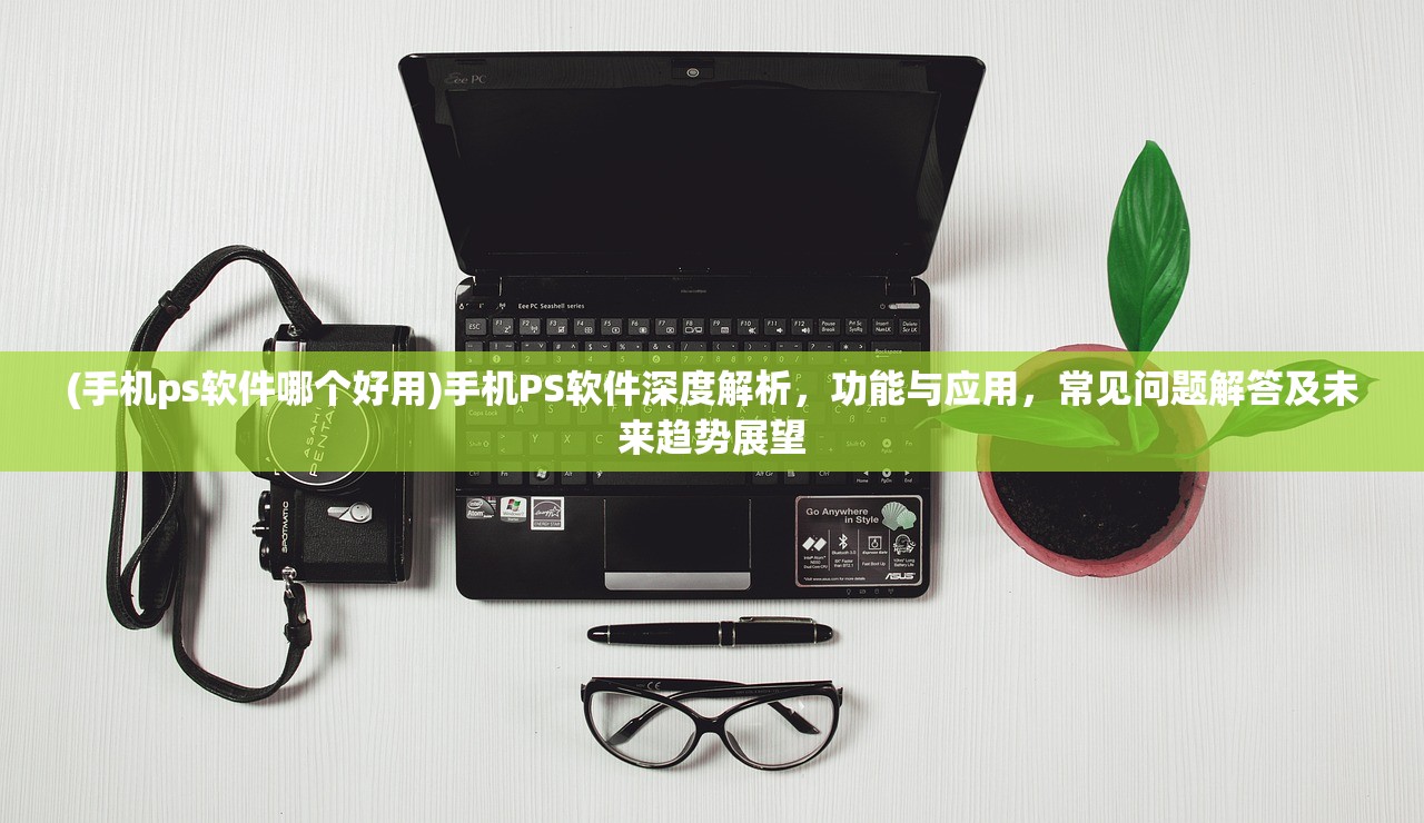 (手机ps软件哪个好用)手机PS软件深度解析，功能与应用，常见问题解答及未来趋势展望