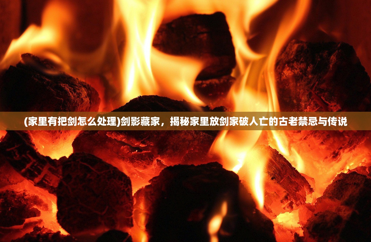 (家里有把剑怎么处理)剑影藏家，揭秘家里放剑家破人亡的古老禁忌与传说
