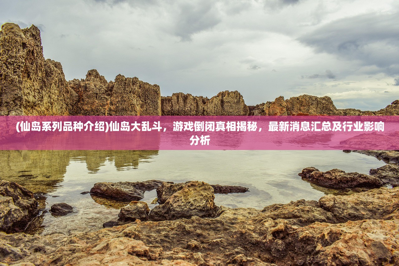 (仙岛系列品种介绍)仙岛大乱斗，游戏倒闭真相揭秘，最新消息汇总及行业影响分析