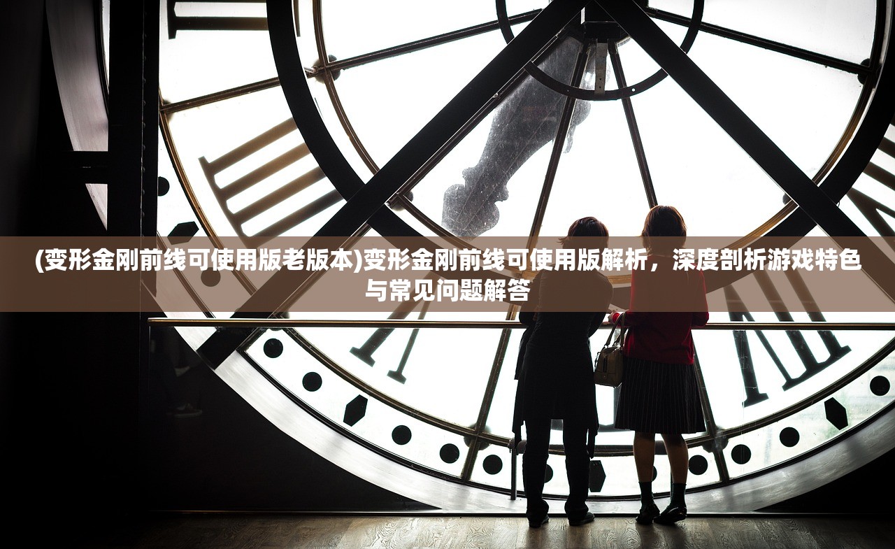 (变形金刚前线可使用版老版本)变形金刚前线可使用版解析，深度剖析游戏特色与常见问题解答