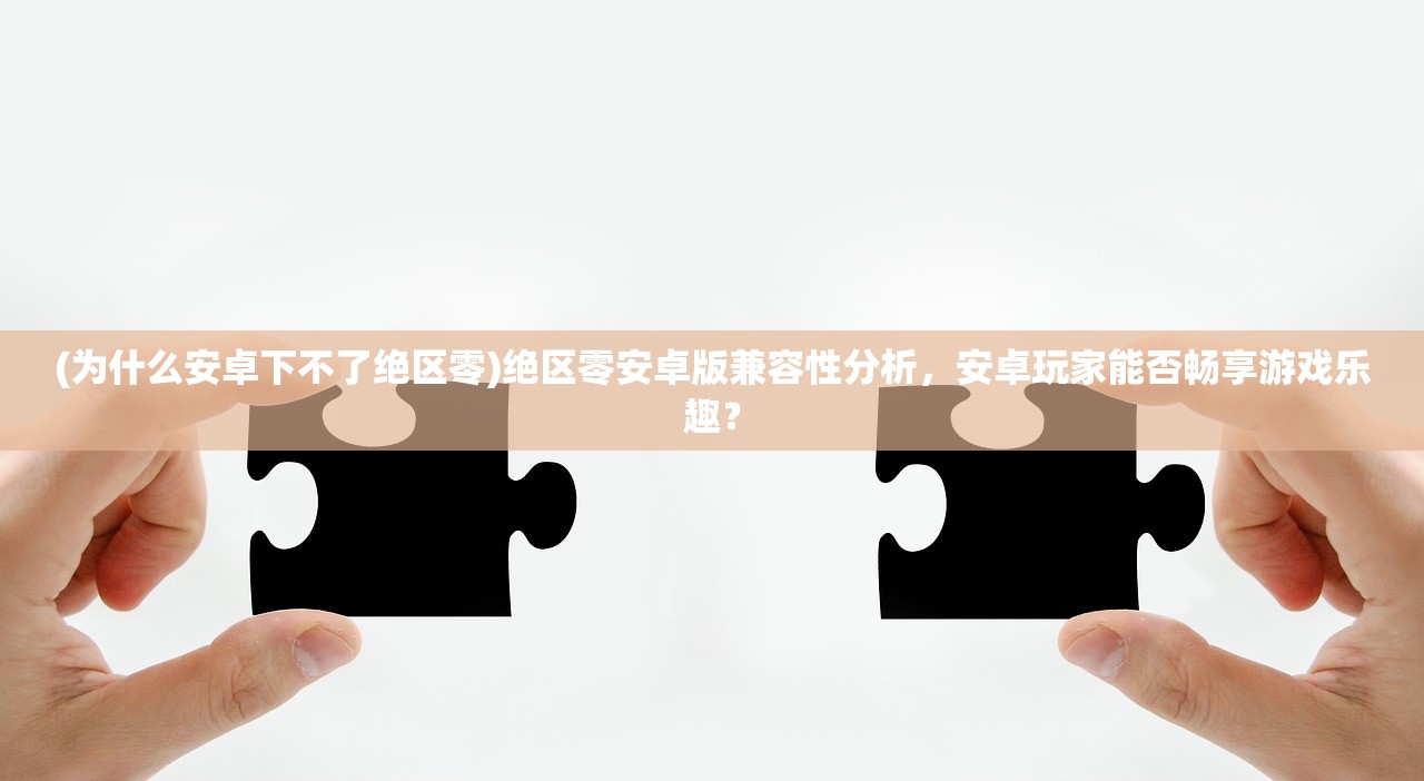 (为什么安卓下不了绝区零)绝区零安卓版兼容性分析，安卓玩家能否畅享游戏乐趣？