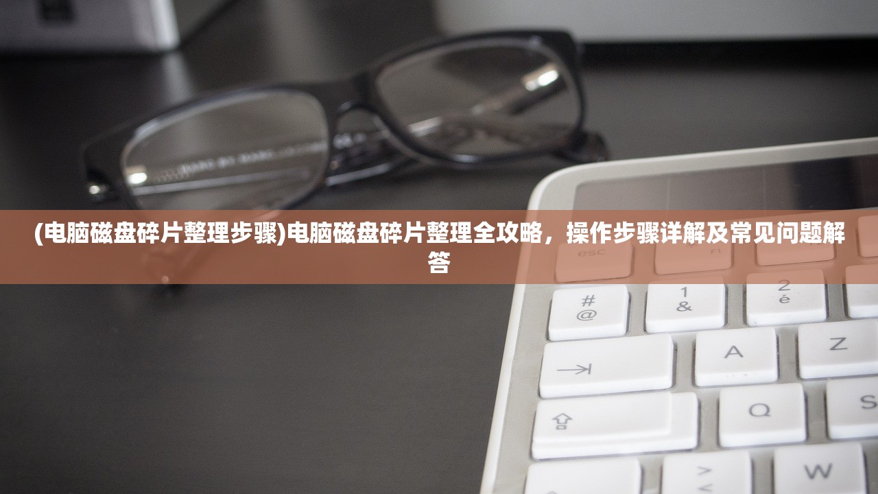 (电脑磁盘碎片整理步骤)电脑磁盘碎片整理全攻略，操作步骤详解及常见问题解答