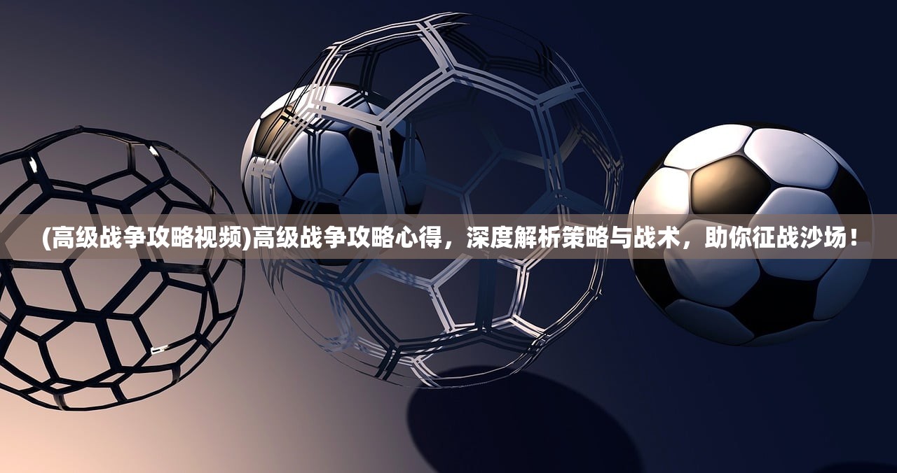(高级战争攻略视频)高级战争攻略心得，深度解析策略与战术，助你征战沙场！