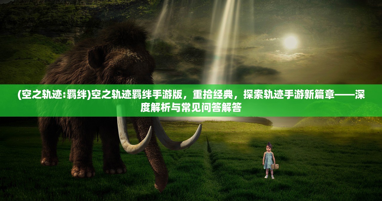 (空之轨迹:羁绊)空之轨迹羁绊手游版，重拾经典，探索轨迹手游新篇章——深度解析与常见问答解答
