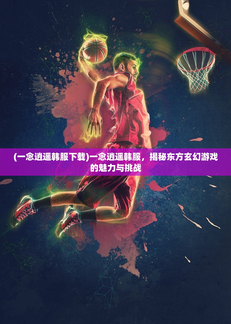 (一念逍遥韩服下载)一念逍遥韩服，揭秘东方玄幻游戏的魅力与挑战