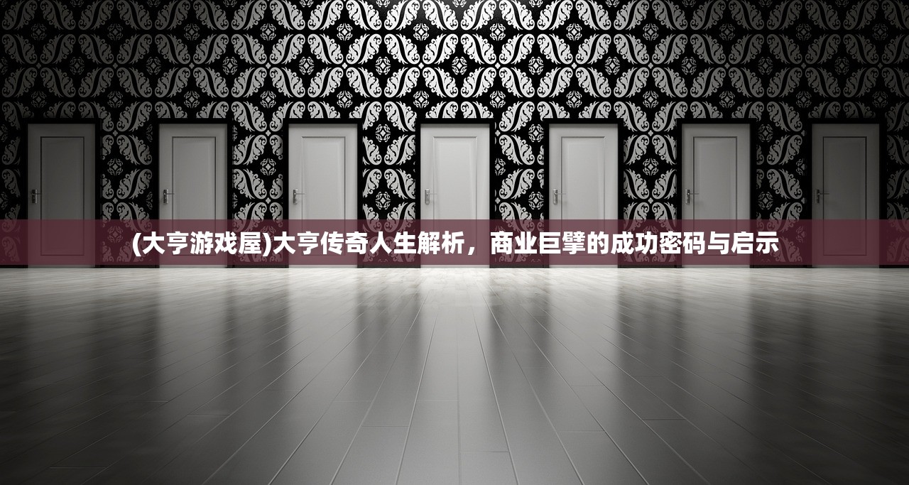 (大亨游戏屋)大亨传奇人生解析，商业巨擘的成功密码与启示